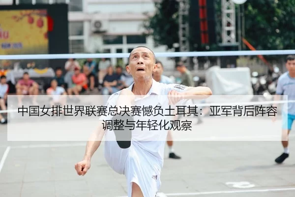 中国女排世界联赛总决赛憾负土耳其：亚军背后阵容调整与年轻化观察